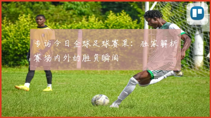 专访今日全球足球赛果:独家解析赛场内外的胜负瞬间