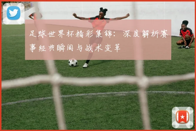 足球世界杯精彩集锦：深度解析赛事经典瞬间与战术变革
