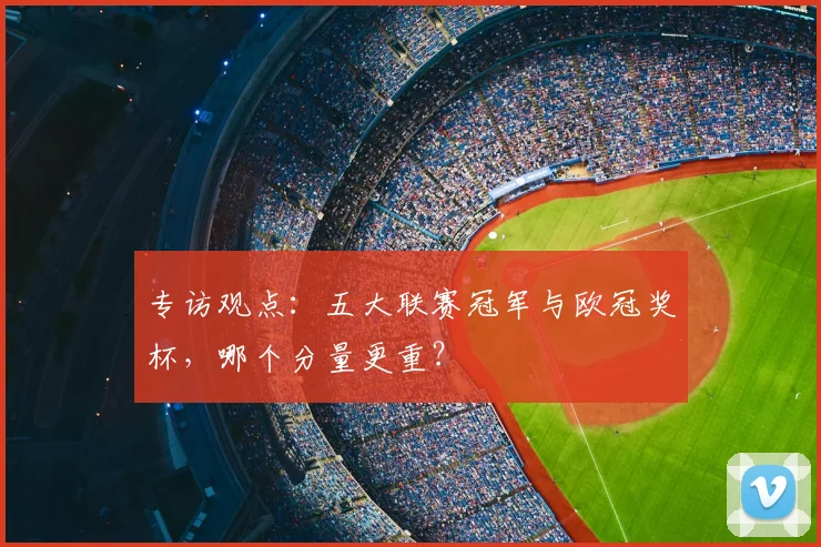 专访观点：五大联赛冠军与欧冠奖杯，哪个分量更重？