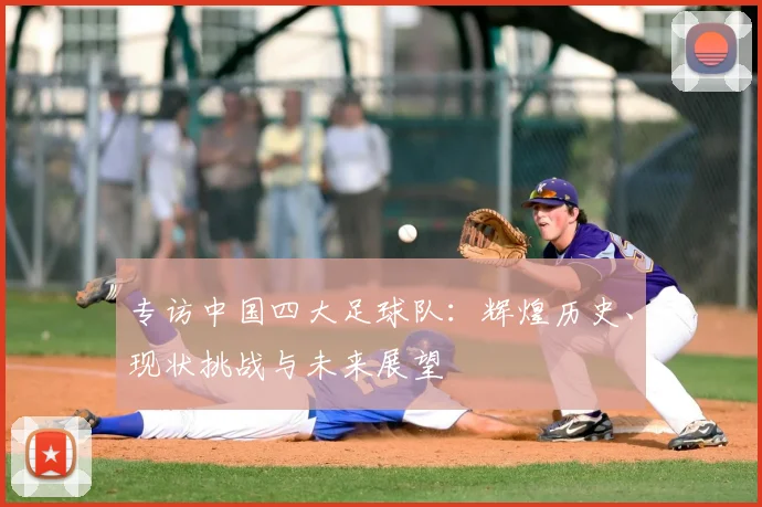 专访中国四大足球队：辉煌历史、现状挑战与未来展望