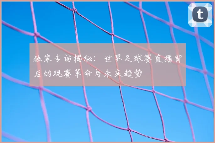 独家专访揭秘:世界足球赛直播背后的观赛革命与未来趋势