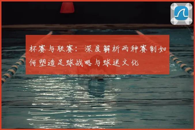 杯赛与联赛：深度解析两种赛制如何塑造足球战略与球迷文化