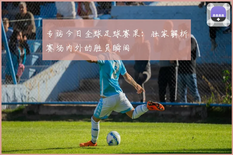 专访今日全球足球赛果:独家解析赛场内外的胜负瞬间