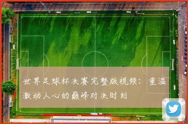 世界足球杯决赛完整版视频：重温激动人心的巅峰对决时刻